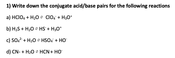 1) Write down the conjugate acid/base pairs for the following reactions
a) HCIO4 + H₂O → CIO4 + H3O+
b) H₂S + H₂O HS™ + H3O+
c) SO4² + H₂O
HSO4 + HO
d) CN- + H₂O
HCN + HO*