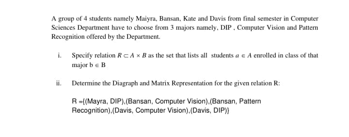 A group of 4 students namely Maiyra, Bansan, Kate and Davis from final semester in Computer
Sciences Department have to choose from 3 majors namely. DIP. Computer Vision and Pattern
Recognition offered by the Department.
i. Specify relation RCA x B as the set that lists all students a e A enrolled in class of that
major b e B
ii. Determine the Diagraph and Matrix Representation for the given relation R:
R={(Mayra, DIP).(Bansan, Computer Vision).(Bansan, Pattern
Recognition),(Davis, Computer Vision),(Davis, DIP)}
