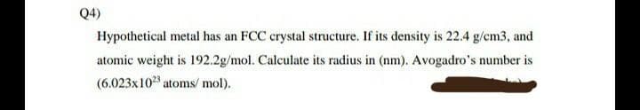 Q4)
Hypothetical metal has an FCC crystal structure. If its density is 22.4 g/cm3, and
atomic weight is 192.2g/mol. Calculate its radius in (nm). Avogadro's number is
(6.023x1023 atoms/mol).
