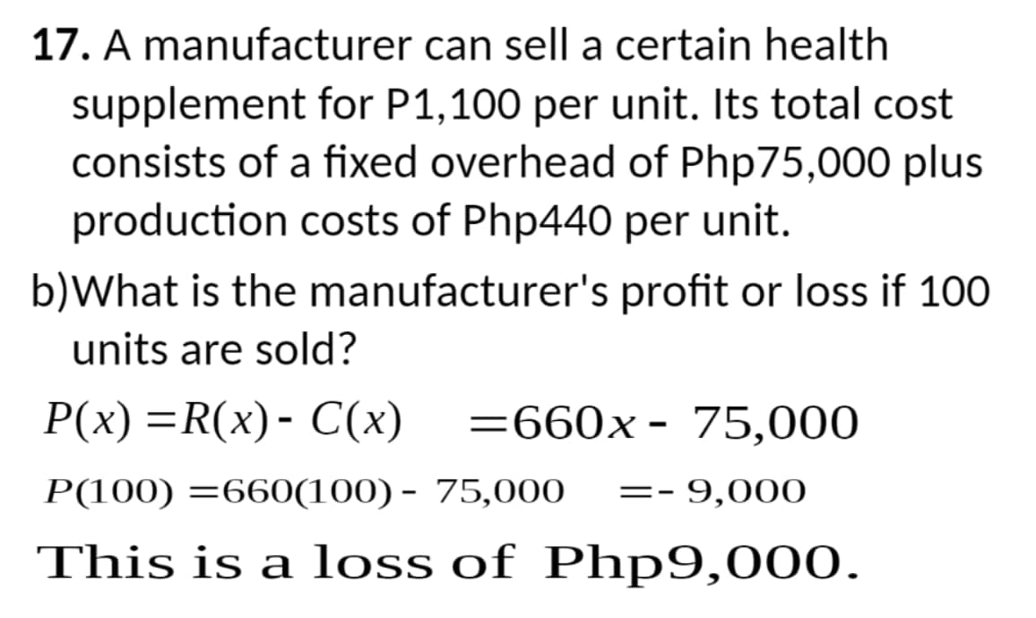 17. A manufacturer can sell a certain health
supplement for P1,100 per unit. Its total cost
consists of a fixed overhead of Php75,000 plus
production costs of Php440 per unit.
b)What is the manufacturer's profit or loss if 100
units are sold?
P(x) =R(x)- C(x) =660x - 75,000
P(100) =660(100) - 75,000 == - 9,000
This is a loss of Php9,000.