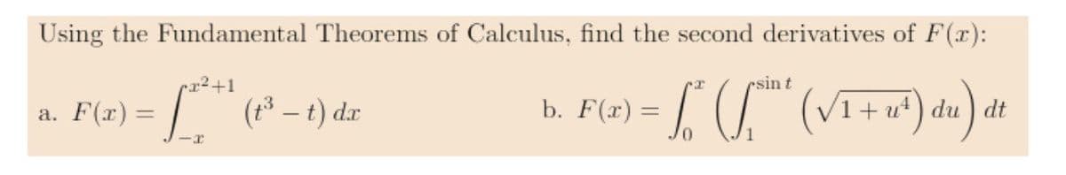Using the Fundamental Theorems of Calculus, find the second derivatives of F(x):
x²+1
a. F(x) = *** (1³ – t) dx
<-I
esin t
b. F(x) = L" (S. (VI+N³²) dw) at