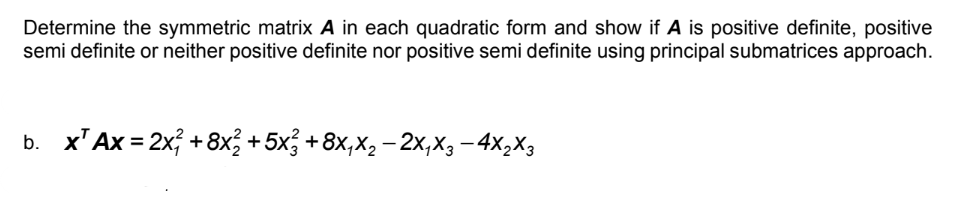 Determine the symmetric matrix A in each quadratic form and show if A is positive definite, positive
semi definite or neither positive definite nor positive semi definite using principal submatrices approach.
b. x¹ Ax=2x² +8x² +5x² +8x₁x₂ − 2X₁X3-4X₂X3