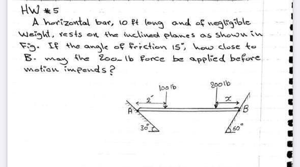 HW *5
A horizontal bar, 1o Pt long and of negligible
Weight, rests on the inclined planes as shown in
Fig. If the angle of friction is, how close to
B.
may
motion impends?
fhe loo- Ib force be applied before
200lb
too lb
