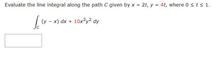 Evaluate the line integral along the path C given by x = 2t, y = 4t, where 0 <ts 1.
(y - x) dx + 10x?y? dy
