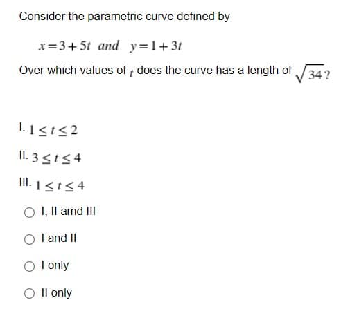 Consider the parametric curve defined by
x=3+5t and y=1+3t
Over which values of does the curve has a length of
34?
I. 1<t<2
II. 3<154
II. 1<t54
O I, Il amd III
I and II
O I only
O Il only
