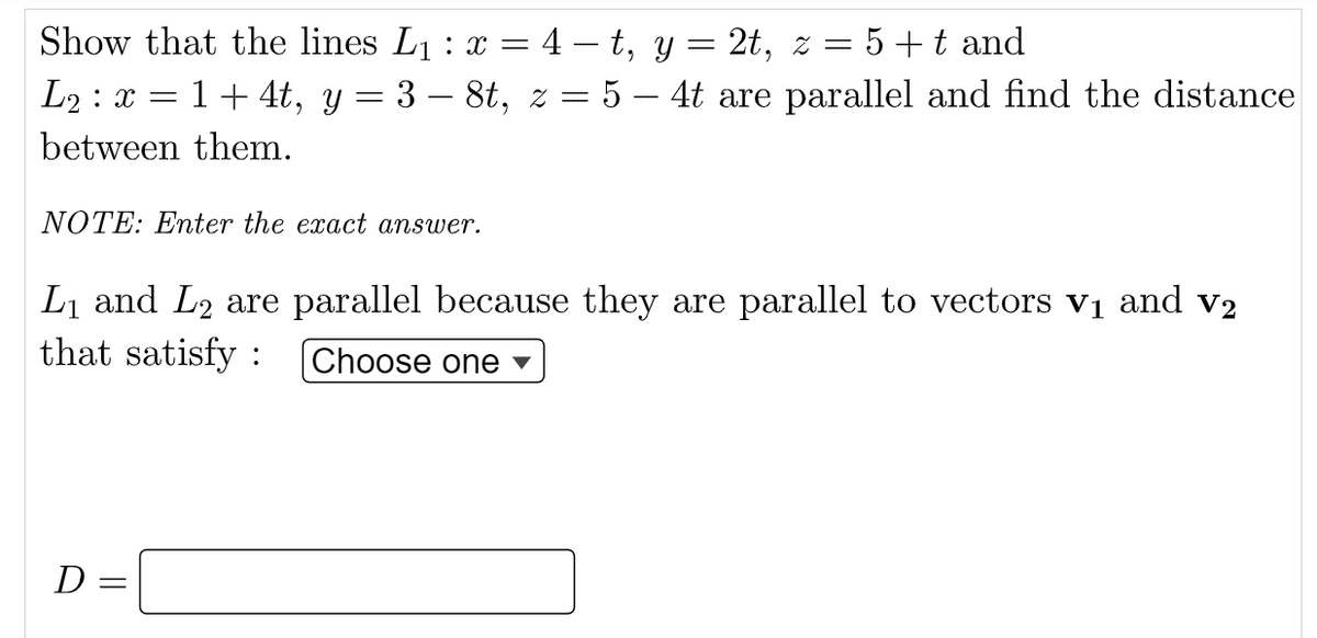 Show that the lines L1 : x = 4 – t, y = 2t, z = 5+t and
L2 : x = 1+ 4t, y = 3 – 8t, z = 5 – 4t are parallel and find the distance
between them.
NOTE: Enter the exact answer.
Li and L2 are parallel because they are parallel to vectors vị and v2
that satisfy :
Choose one ▼
D =

