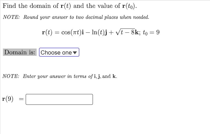 Find the domain of r(t) and the value of r(to).
NOTE: Round your answer to two decimal places when needed.
r(t) = cos(Tt)i –- In(t)j+ vt – 8k; to = 9
Domain is: Choose one
NOTE: Enter your answer in terms of i, j, and k.
r(9)
