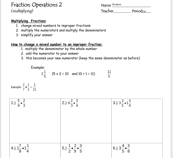 Fraction Operations 2
(multiplying)
Name lacquez
Teacher
Periodis
Multiplying Fractions
1. change mixed numbers to improper fractions
2. multiply the numerators and multiply the denominators
3. simplify your answer
How to change a mixed number to an improper fraction:
1. multiply the denominator by the whole number
2. add the numerator to your answer
3. this becomes your new numerator (keep the same denominator as before)
Example:
11
(5 x 2 = 10 and 10 +1= 11)
Example
2 1 2
7 3 21
5 2
| 1.) 5'3
|3.) 3
2 3
3
2.) 6
3 4
•1
4.) 1.
7
•1
1.2 3
5.)
29 5
43
6.) 3-.
5 8
-.
2.
