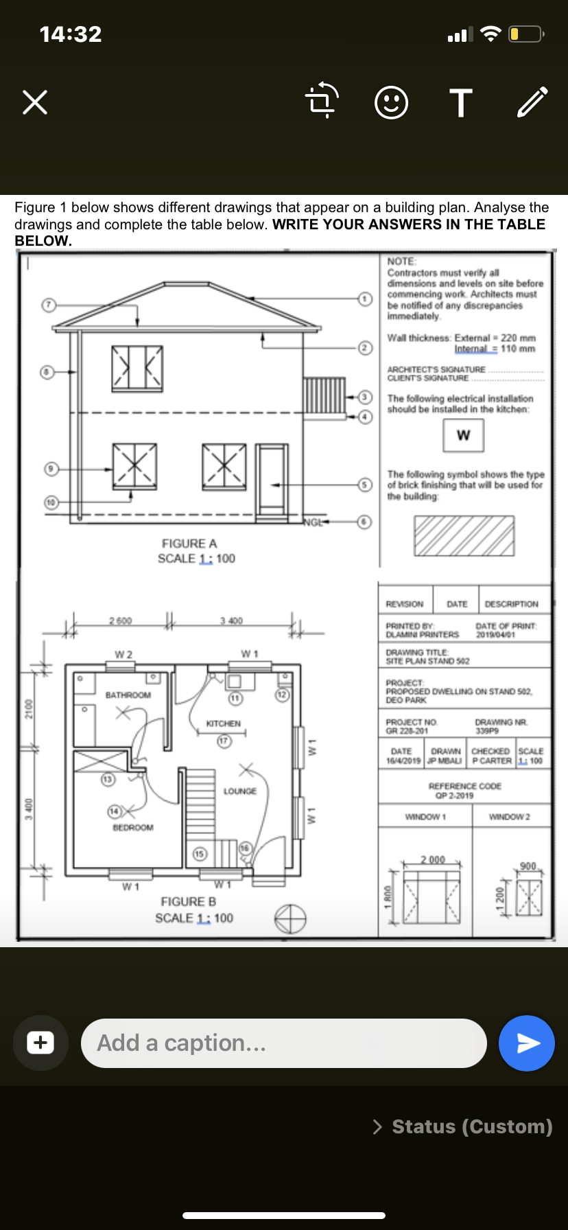 14:32
Figure 1 below shows different drawings that appear on a building plan. Analyse the
drawings and complete the table below. WRITE YOUR ANSWERS IN THE TABLE
BELOW.
NOTE:
Contractors must verify all
dimensions and levels on site before
commencing work. Architects must
be notified of any discrepancies
immediately.
Wall thickness: External - 220 mm
Internal = 110 mm
ARCHITECTS SIGNATURE
CLIENTS SIGNATURE
The following electrical installation
should be installed in the kitchen:
w
The following symbol shows the type
of brick finishing that will be used for
the building
FIGURE A
SCALE 1: 100
REVISION
DATE
DESCRIPTION
2 600
3 400
PRINTED BY
DLAMINI PRINTERS
DATE OF PRINT
20190401
W2
W 1
DRAWING TITLE
SITE PLAN STAND S02
PROJECT
PROPOSED DWELLING ON STAND S02,
DEO PARK
BATHROOM
KITCHEN
DRAWING NR.
339P9
PROJECT NO.
GR 228-201
DATE
DRAWN CHECKED SCALE
1642019 P MBALI PCARTER L 100
REFERENCE COOE
OP 2-2019
LOUNGE
WINDOW 1
WINDOW 2
BEDROOM
2 000
900
W 1
FIGURE B
SCALE 1: 100
Add a caption...
> Status (Custom)
2100
00P
