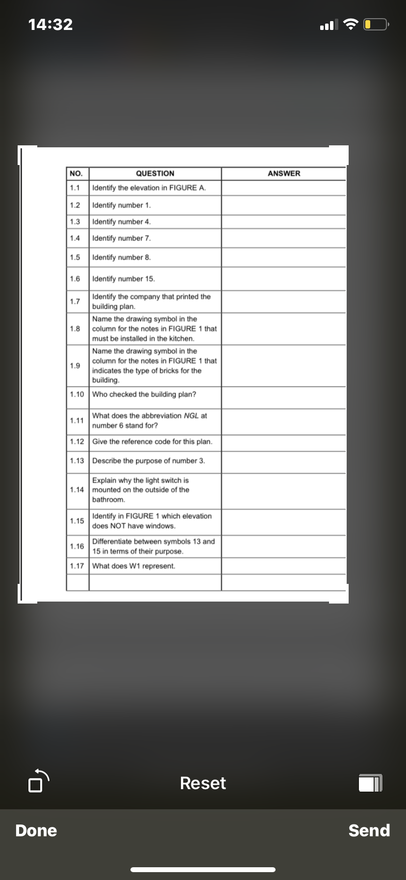 14:32
NO.
QUESTION
ANSWER
1.1
Identify the elevation in FIGURE A.
1.2
Identify number 1.
1.3
Identify number 4.
1.4
Identify number 7.
1.5
Identify number 8.
1.6
Identify number 15.
Identify the company that printed the
building plan.
1.7
Name the drawing symbol in the
column for the notes in FIGURE 1 that
1.8
must be installed in the kitchen.
Name the drawing symbol in the
column for the notes in FIGURE 1 that
1.9
indicates the type of bricks for the
building.
1.10 Who checked the building plan?
What does the abbreviation NGL at
1.11
number 6 stand for?
1.12
Give the reference code for this plan.
1.13 Describe the purpose of number 3.
Explain why the light switch is
1.14 mounted on the outside of the
bathroom.
Identify in FIGURE 1 which elevation
1.15
does NOT have windows.
Differentiate between symbols 13 and
15 in terms of their purpose.
1.16
1.17 What does W1 represent.
Reset
Done
Send
