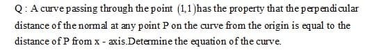 Q: A curve passing through the point (1,1)has the property that the perpendicular
distance of the normal at any point P on the curve from the origin is equal to the
distance of P from x - axis.Determine the equation of the curve.
