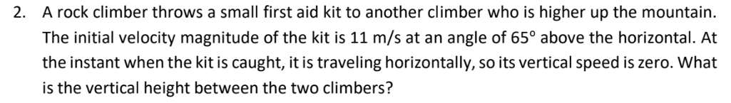 2. A rock climber throws a small first aid kit to another climber who is higher up the mountain.
The initial velocity magnitude of the kit is 11 m/s at an angle of 65° above the horizontal. At
the instant when the kit is caught, it is traveling horizontally, so its vertical speed is zero. What
is the vertical height between the two climbers?