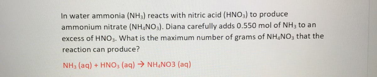 In water ammonia (NH3) reacts with nitric acid (HNO3) to produce
ammonium nitrate (NH,NO3). Diana carefully adds 0.550 mol of NH3 to an
excess of HNO3. What is the maximum number of grams of NH NO3 that the
reaction can produce?
NH3 (aq) + HNO3 (aq) → NH,NO3 (aq)
