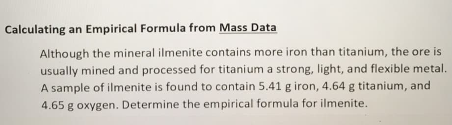 Calculating an Empirical Formula from Mass Data
Although the mineral ilmenite contains more iron than titanium, the ore is
usually mined and processed for titanium a strong, light, and flexible metal.
A sample of ilmenite is found to contain 5.41 g iron, 4.64 g titanium, and
4.65 g oxygen. Determine the empirical formula for ilmenite.
