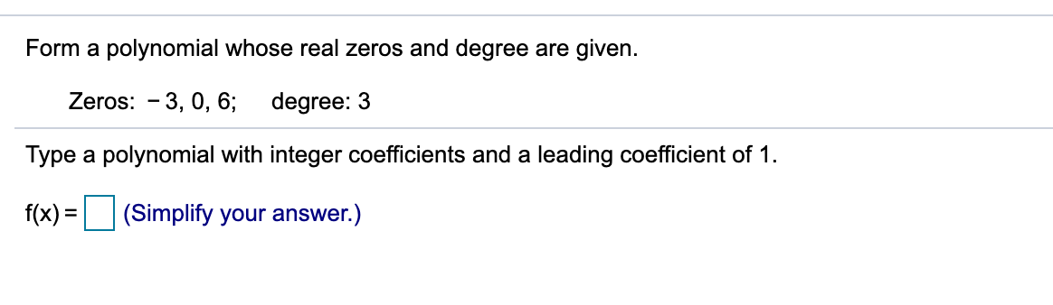 Form a polynomial whose real zeros and degree are given.
Zeros: - 3, 0, 6;
degree: 3
Type a polynomial with integer coefficients and a leading coefficient of 1.
f(x) =
(Simplify your answer.)
