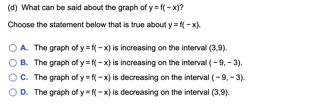 (d) What can be said about the graph of y = f(- x)?
Choose the statement below that is true about y = f(- x).
A. The graph of y = f(- x) is increasing on the interval (3,9).
B. The graph of y = f(- x) is increasing on the interval (- 9, - 3).
C. The graph of y = f(- x) is decreasing on the interval (- 9, - 3).
D. The graph of y = f(- x) is decreasing on the interval (3,9).
