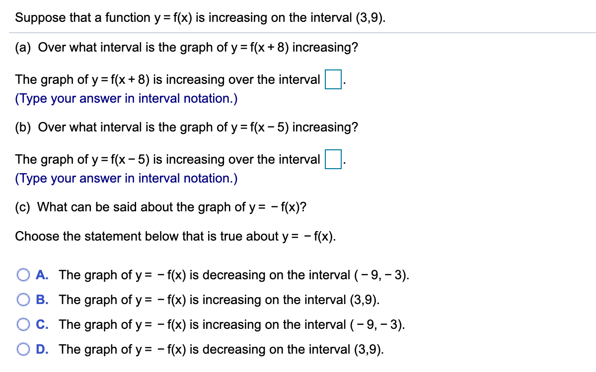 Suppose that a function y = f(x) is increasing on the interval (3,9).
(a) Over what interval is the graph of y = f(x + 8) increasing?
The graph of y = f(x + 8) is increasing over the interval
(Type your answer in interval notation.)
(b) Over what interval is the graph of y = f(x - 5) increasing?
The graph of y= f(x - 5) is increasing over the interval
(Type your answer in interval notation.)
(c) What can be said about the graph of y = - f(x)?
Choose the statement below that is true about y = - f(x).
O A. The graph of y = - f(x) is decreasing on the interval (- 9, – 3).
B. The graph of y = - f(x) is increasing on the interval (3,9).
C. The graph of y = - f(x) is increasing on the interval (- 9, – 3).
O D. The graph of y = - f(x) is decreasing on the interval (3,9).
