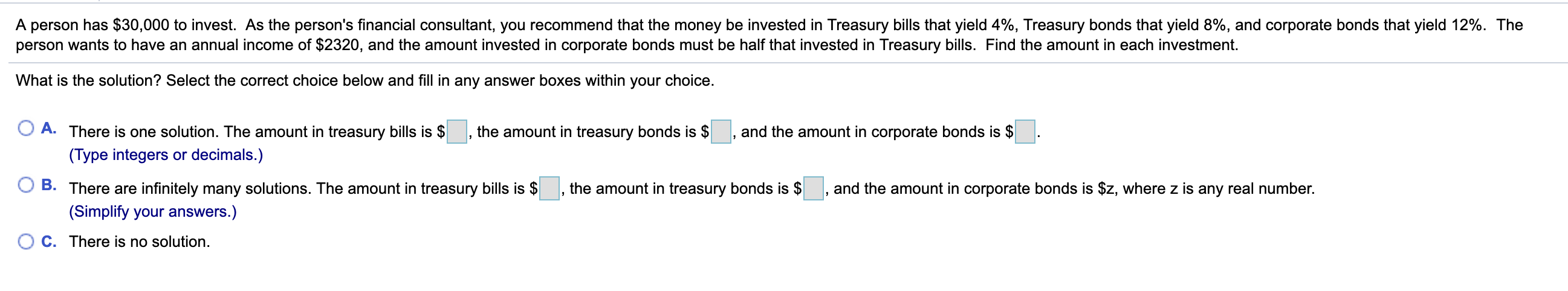 A person has $30,000 to invest. As the person's financial consultant, you recommend that the money be invested in Treasury bills that yield 4%, Treasury bonds that yield 8%, and corporate bonds that yield 12%. The
person wants to have an annual income of $2320, and the amount invested in corporate bonds must be half that invested in Treasury bills. Find the amount in each investment.
What is the solution? Select the correct choice below and fill in any answer boxes within your choice.
A. There is one solution. The amount in treasury bills is $
the amount in treasury bonds is $
and the amount in corporate bonds is $
(Type integers or decimals.)
B. There are infinitely many solutions. The amount in treasury bills is $
the amount in treasury bonds is $
and the amount in corporate bonds is $z, where z is any real number.
(Simplify your answers.)
C. There is no solution.

