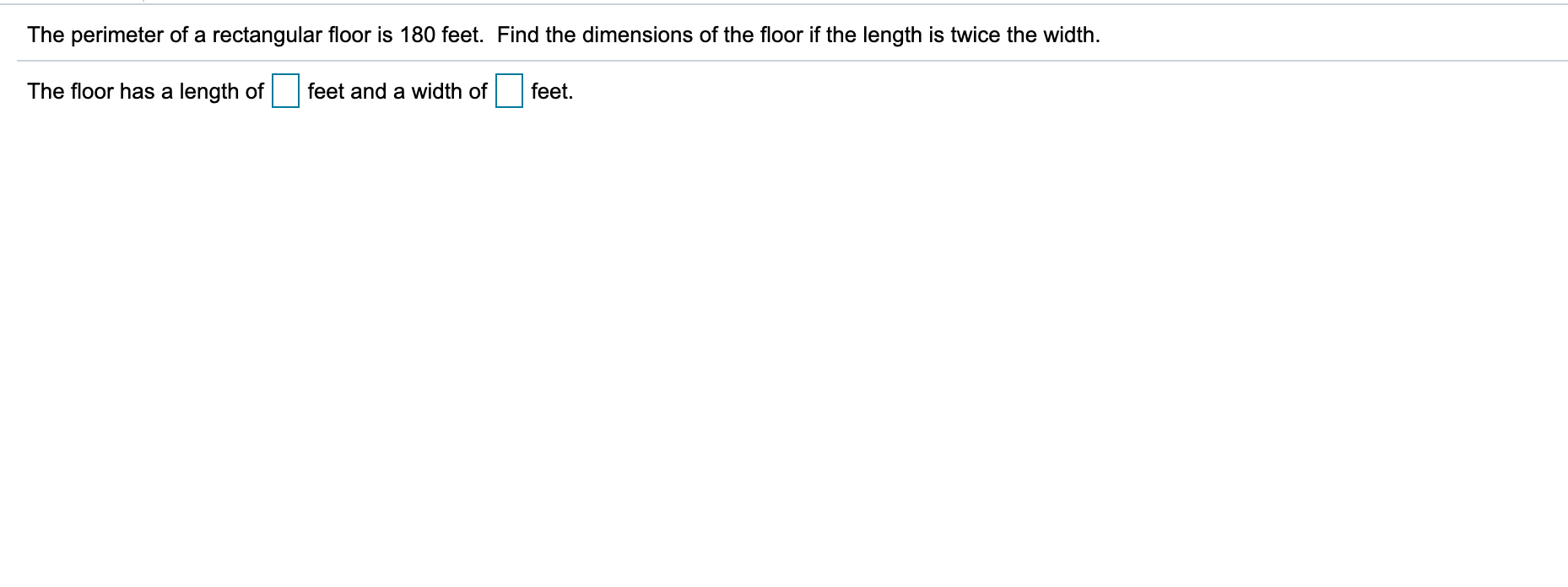 The perimeter of a rectangular floor is 180 feet. Find the dimensions of the floor if the length is twice the width.
The floor has a length of
feet and a width of
feet.

