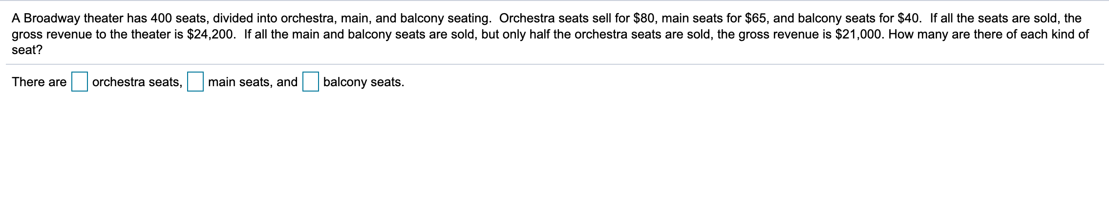 A Broadway theater has 400 seats, divided into orchestra, main, and balcony seating. Orchestra seats sell for $80, main seats for $65, and balcony seats for $40. If all the seats are sold, the
gross revenue to the theater is $24,200. If all the main and balcony seats are sold, but only half the orchestra seats are sold, the gross revenue is $21,000. How many are there of each kind of
seat?
There are
orchestra seats,
main seats, and
balcony seats.
