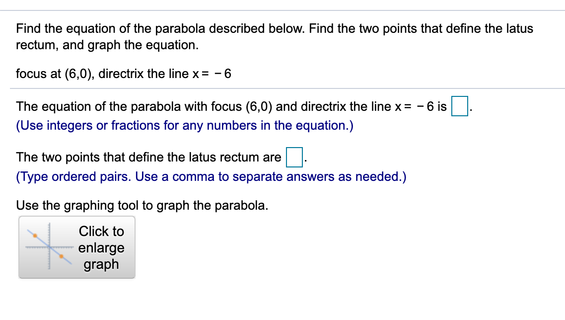 Find the equation of the parabola described below. Find the two points that define the latus
rectum, and graph the equation.
focus at (6,0), directrix the line x= - 6
The equation of the parabola with focus (6,0) and directrix the line x = - 6 is
(Use integers or fractions for any numbers in the equation.)
The two points that define the latus rectum are
(Type ordered pairs. Use a comma to separate answers as needed.)
Use the graphing tool to graph the parabola.
Click to
enlarge
graph
