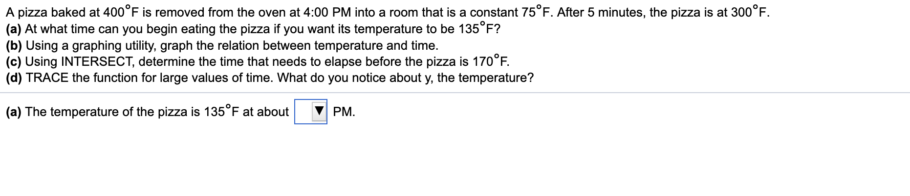 A pizza baked at 400°F is removed from the oven at 4:00 PM into a room that is a constant 75°F. After 5 minutes, the pizza is at 300°F.
(a) At what time can you begin eating the pizza if you want its temperature to be 135°F?
(b) Using a graphing utility, graph the relation between temperature and time.
(c) Using INTERSECT, determine the time that needs to elapse before the pizza is 170°F.
(d) TRACE the function for large values of time. What do you notice about y, the temperature?
(a) The temperature of the pizza is 135°F at about
PM.
