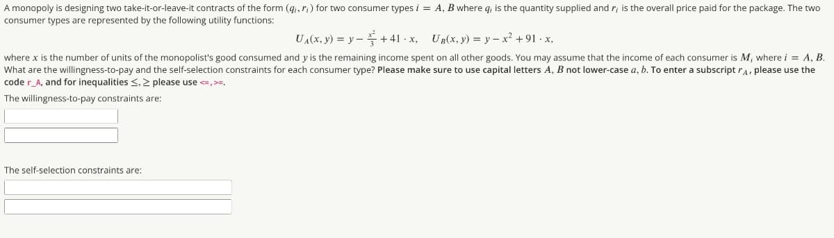 A monopoly is designing two take-it-or-leave-it contracts of the form (gi, r;) for two consumer types i = A, B where q, is the quantity supplied and r; is the overall price paid for the package. The two
consumer types are represented by the following utility functions:
UA(x, y) = y –+ 41 · x, UR(x, y) = y – x² +91 · x,
where x is the number of units of the monopolist's good consumed and y is the remaining income spent on all other goods. You may assume that the income of each consumer is M, where i = A, B.
What are the willingness-to-pay and the self-selection constraints for each consumer type? Please make sure to use capital letters A, B not lower-case a, b. To enter a subscript ra, please use the
code r_A, and for inequalities <, > please use <=,>=,
The willingness-to-pay constraints are:
The self-selection constraints are:
