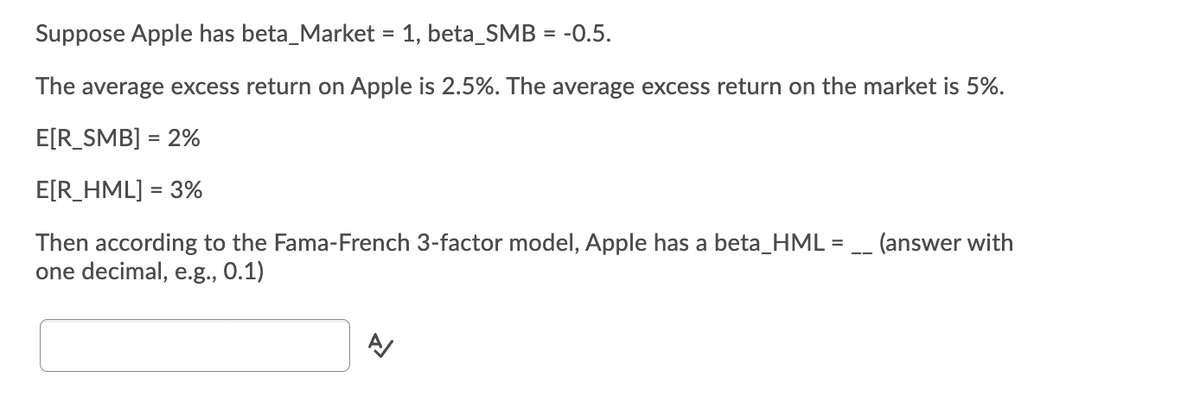 Suppose Apple has beta_Market = 1, beta_SMB = -0.5.
The average excess return on Apple is 2.5%. The average excess return on the market is 5%.
E[R_SMB] = 2%
E[R_HML] = 3%
Then according to the Fama-French 3-factor model, Apple has a beta_HML = _ (answer with
one decimal, e.g., 0.1)
