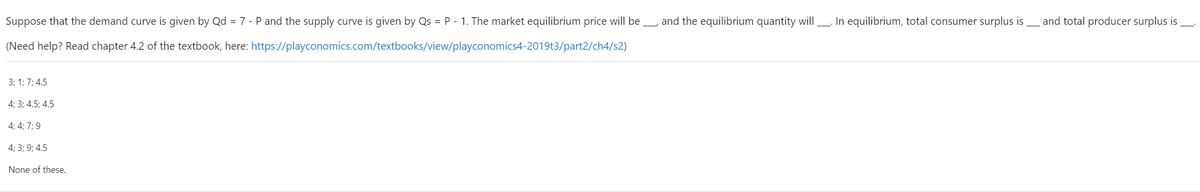 Suppose that the demand curve is given by Qd = 7 - P and the supply curve is given by Qs = P - 1. The market equilibrium price will be
and the equilibrium quantity will. In equilibrium, total consumer surplus is and total producer surplus is
(Need help? Read chapter 4.2 of the textbook, here: https://playconomics.com/textbooks/view/playconomics4-2019t3/part2/ch4/s2)
3; 1; 7; 4.5
4; 3; 4.5; 4.5
4; 4; 7; 9
4; 3; 9; 4.5
None of these.
