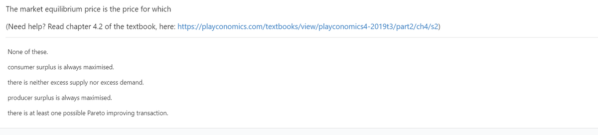 The market equilibrium price is the price for which
(Need help? Read chapter 4.2 of the textbook, here: https://playconomics.com/textbooks/view/playconomics4-2019t3/part2/ch4/s2)
None of these.
consumer surplus is always maximised.
there is neither excess supply nor excess demand.
producer surplus is always maximised.
there is at least one possible Pareto improving transaction.
