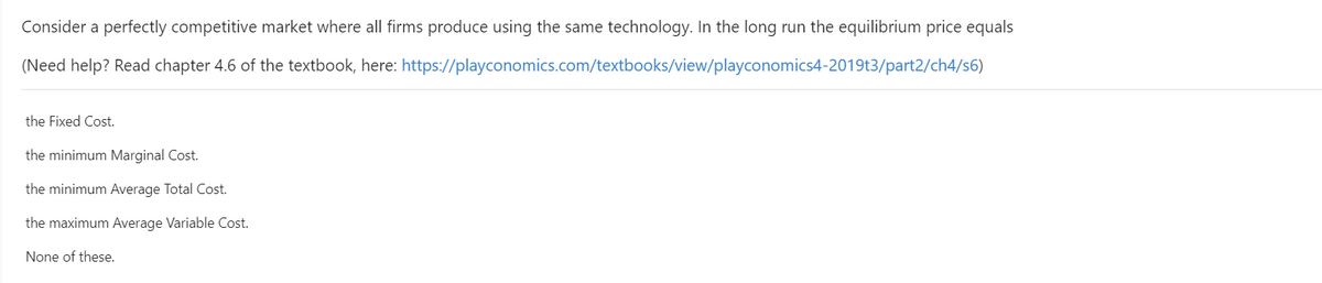 Consider a perfectly competitive market where all firms produce using the same technology. In the long run the equilibrium price equals
(Need help? Read chapter 4.6 of the textbook, here: https://playconomics.com/textbooks/view/playconomics4-2019t3/part2/ch4/s6)
the Fixed Cost.
the minimum Marginal Cost.
the minimum Average Total Cost.
the maximum Average Variable Cost.
None of these.
