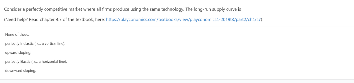 Consider a perfectly competitive market where all firms produce using the same technology. The long-run supply curve is
(Need help? Read chapter 4.7 of the textbook, here: https://playconomics.com/textbooks/view/playconomics4-2019t3/part2/ch4/s7)
None of these.
perfectly Inelastic (i.e., a vertical line).
upward sloping.
perfectly Elastic (i.e., a horizontal line).
downward sloping.
