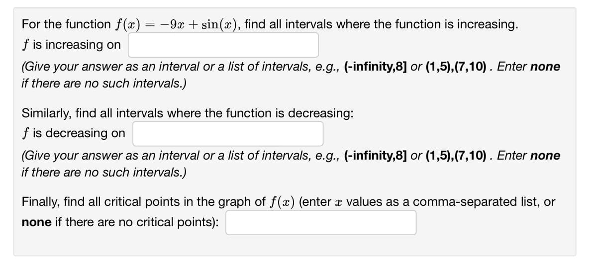 For the function f(x) :
-9x + sin(x), find all intervals where the function is increasing.
f is increasing on
(Give your answer as an interval or a list of intervals, e.g., (-infinity,8] or (1,5),(7,10). Enter none
if there are no such intervals.)
Similarly, find all intervals where the function is decreasing:
f is decreasing on
(Give your answer as an interval or a list of intervals, e.g., (-infinity,8] or (1,5),(7,10). Enter none
if there are no such intervals.)
Finally, find all critical points in the graph of f(x) (enter x values as a comma-separated list, or
none if there are no critical points):
