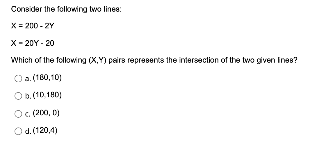 Consider the following two lines:
X = 200 - 2Y
X = 20Y - 20
Which of the following (X,Y) pairs represents the intersection of the two given lines?
а. (180, 10)
b. (10,180)
с. (200, 0)
O d. (120,4)
