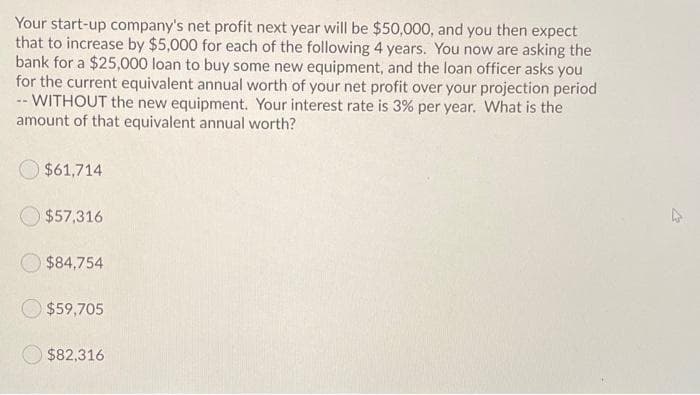 Your start-up company's net profit next year will be $50,000, and you then expect
that to increase by $5,000 for each of the following 4 years. You now are asking the
bank for a $25,000 loan to buy some new equipment, and the loan officer asks you
for the current equivalent annual worth of your net profit over your projection period
-- WITHOUT the new equipment. Your interest rate is 3% per year. What is the
amount of that equivalent annual worth?
$61,714
$57,316
$84,754
$59,705
$82,316
