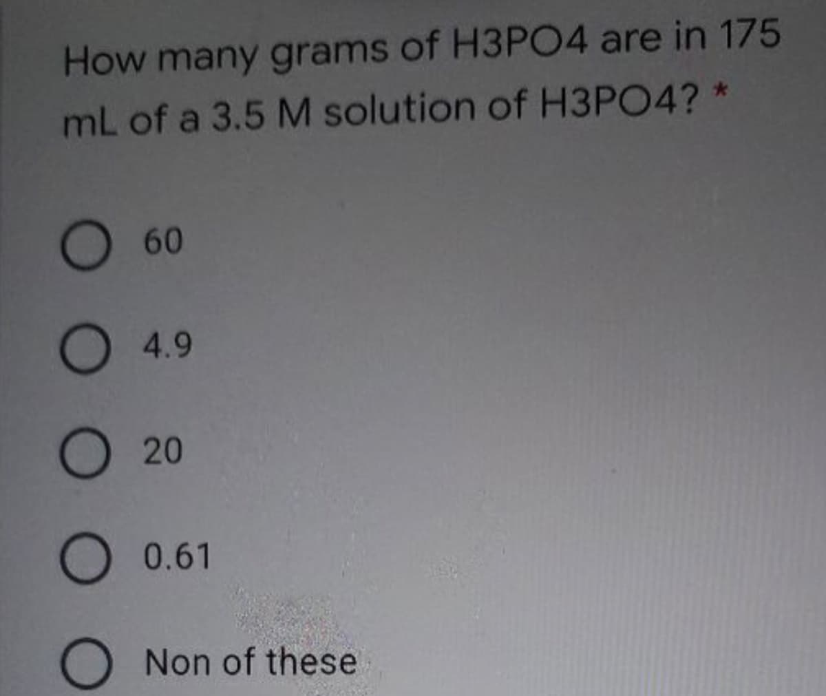How many grams of H3PO4 are in 175
mL of a 3.5 M solution of H3PO4? *
O60
O 4.9
О 20
O 0.61
O Non of these
