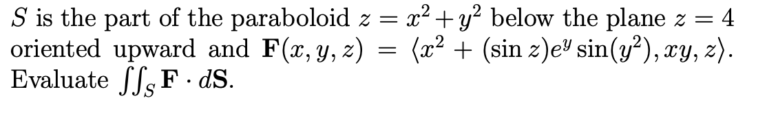 S is the part of the paraboloid z = x² + y? below the plane z =
oriented upward and F(x,y, z) =
Evaluate ffs F · dS.
:4
(x² + (sin z)e" sin(y²), xy, z).
