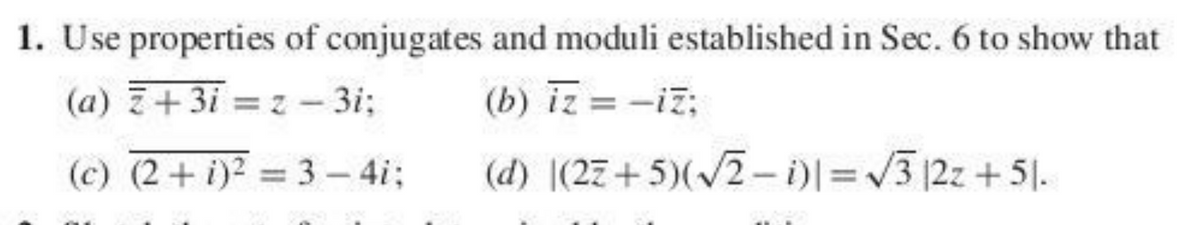 1. Use properties of conjugates and moduli established in Sec. 6 to show that
(a) Z+3i = z - 3i;
(b) iz = -iz;
(c) (2+ i)2 3- 4i;
(d) |(27+5)(2- )I=3 12z +51.

