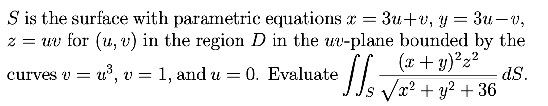 S is the surface with parametric equations x =
Зи + v, у — Зи—v,
z = uv for (u, v) in the region D in the uv-plane bounded by the
(x + y)²z²
u°, v = 1, and u = 0. Evaluate
dS.
Vx? + y2 + 36
curves V =
