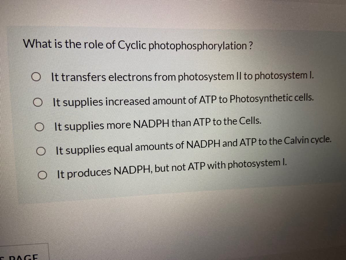 What is the role of Cyclic photophosphorylation ?
O It transfers electrons from photosystem Il to photosystem I.
O It supplies increased amount of ATP to Photosynthetic cells.
O It supplies more NADPH than ATP to the Cells.
O It supplies equal amounts of NADPH and ATP to the Calvin cycle.
O It produces NADPH, but not ATP with photosystem I.
S RAGE
