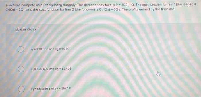 Two firms compete as a Stackelberg duopoly. The demand they face is P = 402 - Q. The cost function for firm 1 (the leader) is
C(Q1) = 201, and the cost function for firm 2 (the follower) is C2(Q2) = 6Q2. The profits earned by the firms are
Multiple Choice
A1= $20.806 and n2 = $9,991.
#1 $20.402 and 12= $9,409
A1= $18,856 and x2= $10,091.
