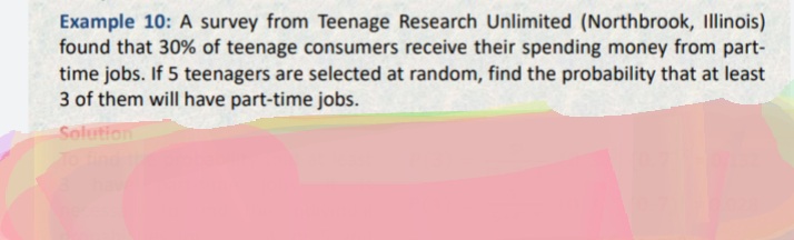 Example 10: A survey from Teenage Research Unlimited (Northbrook, Illinois)
found that 30% of teenage consumers receive their spending money from part-
time jobs. If 5 teenagers are selected at random, find the probability that at least
3 of them will have part-time jobs.
Solution
