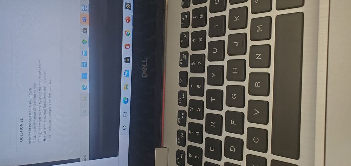 Σ
T
FL
R
DP
QUESTION 32
Benefits of being a franchisee include.
O a. the elimination of all business risks.
O b. guaranteed success by using the franchisor's brand.
Q C. access to startup funds from the franchiser.
d. access to a template for the business.
arch
DELL
F3
F4
F5
F7
F8
F1-
#
&
$4
7.
8.
C
B
