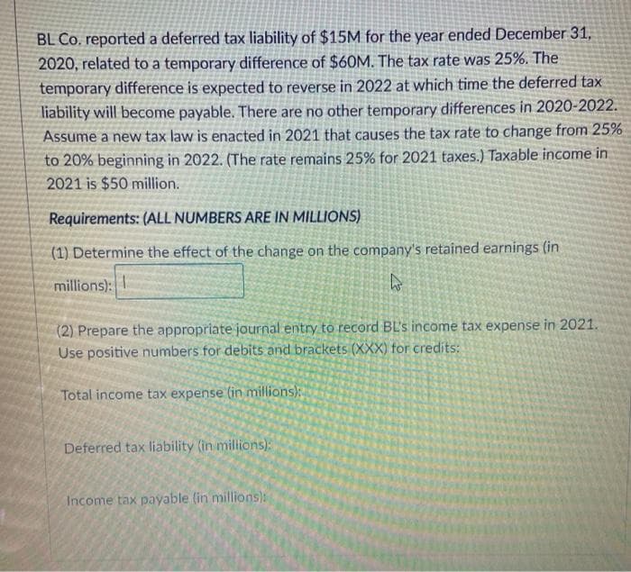 BL Co. reported a deferred tax liability of $15M for the year ended December 31,
2020, related to a temporary difference of $60M. The tax rate was 25%. The
temporary difference is expected to reverse in 2022 at which time the deferred tax
liability will become payable. There are no other temporary differences in 2020-2022.
Assume a new tax law is enacted in 2021 that causes the tax rate to change from 25%
to 20% beginning in 2022. (The rate remains 25% for 2021 taxes.) Taxable income in
2021 is $50 million.
Requirements: (ALL NUMBERS ARE IN MILLIONS)
(1) Determine the effect of the change on the company's retained earnings (in
millions):
(2) Prepare the appropriate journal entry to record BL's income tax expense in 2021.
Use positive numbers for debits and brackets (XXX) for credits:
Total income tax expense (in millions)
Deferred tax liability (in millions):
Income tax payable (in millions):
