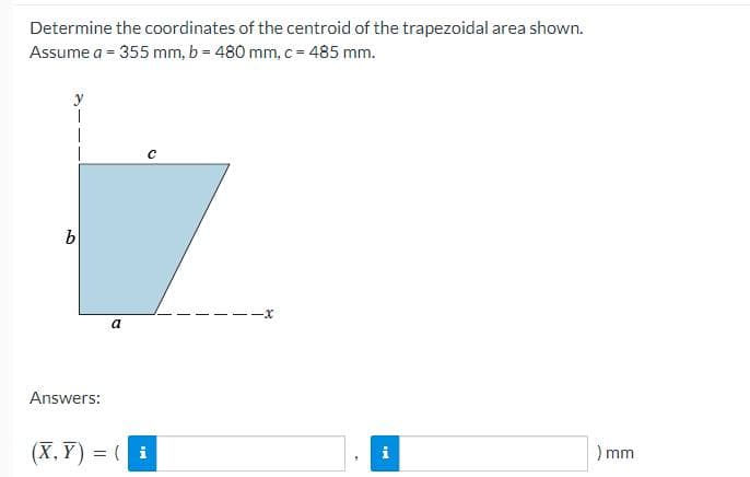 Determine the coordinates of the centroid of the trapezoidal area shown.
Assume a = 355 mm, b = 480 mm, c = 485 mm.
b
Answers:
a
(X,Y)= (i
--x
i
) mm
