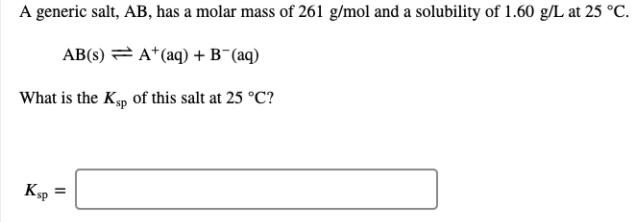 A generic salt, AB, has a molar mass of 261 g/mol and a solubility of 1.60 g/L at 25 °C.
AB(s) = A*(aq) + B¯(aq)
What is the Kp of this salt at 25 °C?
Ksp =
