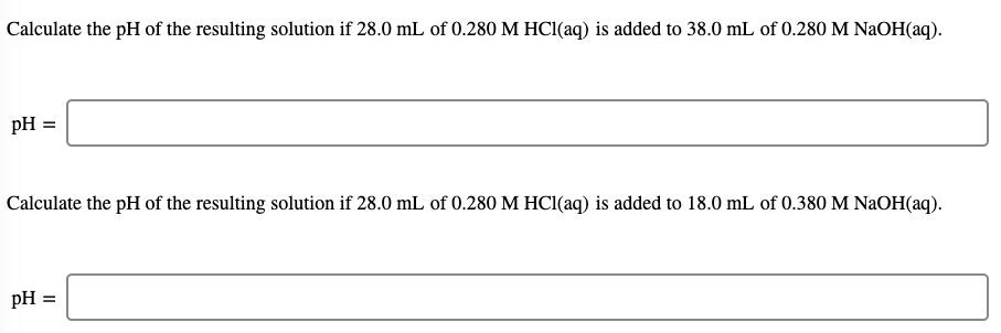 Calculate the pH of the resulting solution if 28.0 mL of 0.280 M HC1(aq) is added to 38.0 mL of 0.280 M NaOH(aq).
pH =
Calculate the pH of the resulting solution if 28.0 mL of 0.280 M HC1(aq) is added to 18.0 mL of 0.380 M NaOH(aq).
pH =
