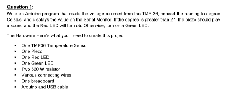 Question 1:
Write an Arduino program that reads the voltage returned from the TMP 36, convert the reading to degree
Celsius, and displays the value on the Serial Monitor. If the degree is greater than 27, the piezo should play
a sound and the Red LED will turn ob. Otherwise, turn on a Green LED.
The Hardware Here's what you'll need to create this project:
• One TMP36 Temperature Sensor
• One Piezo
• One Red LED
• One Green LED
• Two 560 W resistor
Various connecting wires
One breadboard
Arduino and USB cable
