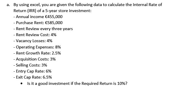 a. By using excel, you are given the following data to calculate the Internal Rate of
Return (IRR) of a 5-year store investment:
- Annual income €455,000
- Purchase Rent: €585,000
- Rent Review every three years
- Rent Review Cost: 4%
- Vacancy Losses: 4%
- Operating Expenses: 8%
- Rent Growth Rate: 2.5%
- Acquisition Costs: 3%
- Selling Costs: 3%
- Entry Cap Rate: 6%
Exit Cap Rate: 6.5%
Is it a good investment if the Required Return is 10%?
