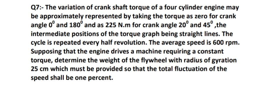 Q7:- The variation of crank shaft torque of a four cylinder engine may
be approximately represented by taking the torque as zero for crank
angle 0° and 180° and as 225 N.m for crank angle 20° and 45° ,the
intermediate positions of the torque graph being straight lines. The
cycle is repeated every half revolution. The average speed is 600 rpm.
Supposing that the engine drives a machine requiring a constant
torque, determine the weight of the flywheel with radius of gyration
25 cm which must be provided so that the total fluctuation of the
speed shall be one percent.
